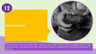 Assist tamariki.
12
There are many ways you could assist – hold the paper, pass the glue, roll the playdough, dig that hole,
push the swing… just do as you’re told. Help them to achieve something they can’t quite yet master on
their own.
 