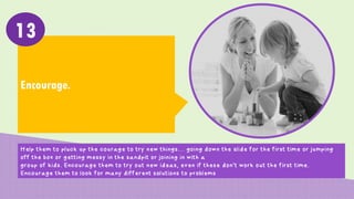 Encourage.
13
Help them to pluck up the courage to try new things… going down the slide for the first time or jumping
off the box or getting messy in the sandpit or joining in with a
group of kids. Encourage them to try out new ideas, even if these don’t work out the first time.
Encourage them to look for many different solutions to problems
 