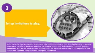 Set up invitations to play.
3
An invitation to play is arranging open-ended interesting materials so that it invites tamariki to explore,
investigate, transform, question, examine, participate, touch, feel, and manipulate through as much
independent play as the materials can possibly allow. Set up invitations to play at the beginning of the
session and represent the play areas throughout the session.
 