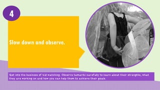 Slow down and observe.
4
Get into the business of kid watching. Observe tamariki carefully to learn about their strengths, what
they are working on and how you can help them to achieve their goals.
 