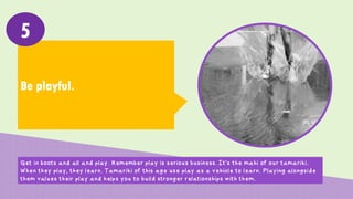 Be playful.
5
Get in boots and all and play. Remember play is serious business. It’s the mahi of our tamariki.
When they play, they learn. Tamariki of this age use play as a vehicle to learn. Playing alongside
them values their play and helps you to build stronger relationships with them.
 