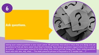 Ask questions.
6
Asking open ended questions is your super power. Be genuinely interested in what they are doing and ask
questions to find out more about what they’re thinking. Open-ended questions require more than a yes or
no answer – it encourages tamariki to think about their world and how things work. Open ended questions
start with with how, why, what … The most powerful phrase in Playcentre is “I wonder how …?”
 
