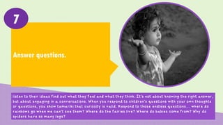 Answer questions.
7
Listen to their ideas find out what they feel and what they think. It’s not about knowing the right
answer, but about engaging in a conversations. When you respond to children’s questions with your own
thoughts or questions, you show tamariki that curiosity is valid. Respond to those endless questions…
where do rainbows go when we can’t see them? Where do the fairies live? Where do babies come from?
Why do spiders have so many legs?
 