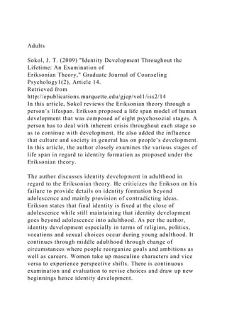 Adults
Sokol, J. T. (2009) "Identity Development Throughout the
Lifetime: An Examination of
Eriksonian Theory," Graduate Journal of Counseling
Psychology1(2), Article 14.
Retrieved from
http://epublications.marquette.edu/gjcp/vol1/iss2/14
In this article, Sokol reviews the Eriksonian theory through a
person’s lifespan. Erikson proposed a life span model of human
development that was composed of eight psychosocial stages. A
person has to deal with inherent crisis throughout each stage so
as to continue with development. He also added the influence
that culture and society in general has on people’s development.
In this article, the author closely examines the various stages of
life span in regard to identity formation as proposed under the
Eriksonian theory.
The author discusses identity development in adulthood in
regard to the Eriksonian theory. He criticizes the Erikson on his
failure to provide details on identity formation beyond
adolescence and mainly provision of contradicting ideas.
Erikson states that final identity is fixed at the close of
adolescence while still maintaining that identity development
goes beyond adolescence into adulthood. As per the author,
identity development especially in terms of religion, politics,
vocations and sexual choices occur during young adulthood. It
continues through middle adulthood through change of
circumstances where people reorganize goals and ambitions as
well as careers. Women take up masculine characters and vice
versa to experience perspective shifts. There is continuous
examination and evaluation to revise choices and draw up new
beginnings hence identity development.
 