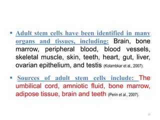  Adult stem cells have been identified in many
organs and tissues, including: Brain, bone
marrow, peripheral blood, blood vessels,
skeletal muscle, skin, teeth, heart, gut, liver,
ovarian epithelium, and testis (Kolambkar et al., 2007).
 Sources of adult stem cells include: The
umbilical cord, amniotic fluid, bone marrow,
adipose tissue, brain and teeth (Perin et al., 2007).
17
 
