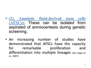  (2). Amniotic fluid-derived stem cells
(AFSCs): These can be isolated from
aspirated of amniocentesis during genetic
screening.
• An increasing number of studies have
demonstrated that AFSCs have the capacity
for remarkable proliferation and
differentiation into multiple lineages (De Coppi et
al., 2007).
19
 