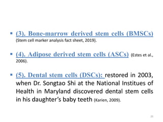  (3). Bone-marrow derived stem cells (BMSCs)
(Stem cell marker analysis fact sheet, 2019).
 (4). Adipose derived stem cells (ASCs) (Estes et al.,
2006).
 (5). Dental stem cells (DSCs): restored in 2003,
when Dr. Songtao Shi at the National Institues of
Health in Maryland discovered dental stem cells
in his daughter’s baby teeth (Karien, 2009).
20
 