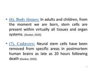  (6). Body tissues: In adults and children, from
the moment we are born, stem cells are
present within virtually all tissues and organ
systems. (Daokar, 2020).
 (7). Cadavers: Neural stem cells have been
removed from specific areas in postmortem
human brains as late as 20 hours following
death (Daokar, 2020).
21
 