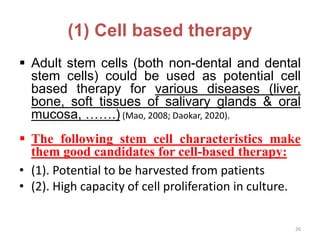 (1) Cell based therapy
 Adult stem cells (both non-dental and dental
stem cells) could be used as potential cell
based therapy for various diseases (liver,
bone, soft tissues of salivary glands & oral
mucosa, …….) (Mao, 2008; Daokar, 2020).
 The following stem cell characteristics make
them good candidates for cell-based therapy:
• (1). Potential to be harvested from patients
• (2). High capacity of cell proliferation in culture.
26
 