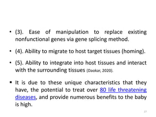 • (3). Ease of manipulation to replace existing
nonfunctional genes via gene splicing method.
• (4). Ability to migrate to host target tissues (homing).
• (5). Ability to integrate into host tissues and interact
with the surrounding tissues (Daokar, 2020).
 It is due to these unique characteristics that they
have, the potential to treat over 80 life threatening
diseases, and provide numerous benefits to the baby
is high.
27
 