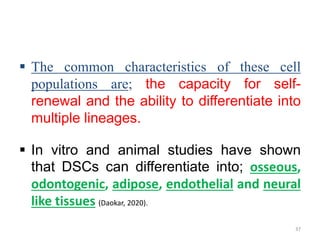  The common characteristics of these cell
populations are; the capacity for self-
renewal and the ability to differentiate into
multiple lineages.
 In vitro and animal studies have shown
that DSCs can differentiate into; osseous,
odontogenic, adipose, endothelial and neural
like tissues (Daokar, 2020).
37
 