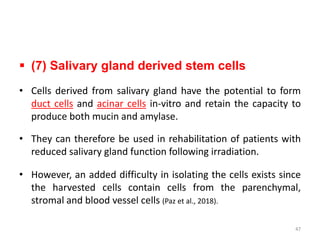  (7) Salivary gland derived stem cells
• Cells derived from salivary gland have the potential to form
duct cells and acinar cells in-vitro and retain the capacity to
produce both mucin and amylase.
• They can therefore be used in rehabilitation of patients with
reduced salivary gland function following irradiation.
• However, an added difficulty in isolating the cells exists since
the harvested cells contain cells from the parenchymal,
stromal and blood vessel cells (Paz et al., 2018).
47
 