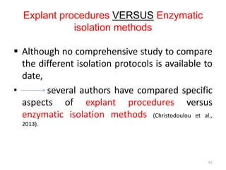 Explant procedures VERSUS Enzymatic
isolation methods
 Although no comprehensive study to compare
the different isolation protocols is available to
date,
• several authors have compared specific
aspects of explant procedures versus
enzymatic isolation methods (Christodoulou et al.,
2013).
61
 