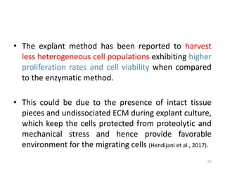 • The explant method has been reported to harvest
less heterogeneous cell populations exhibiting higher
proliferation rates and cell viability when compared
to the enzymatic method.
• This could be due to the presence of intact tissue
pieces and undissociated ECM during explant culture,
which keep the cells protected from proteolytic and
mechanical stress and hence provide favorable
environment for the migrating cells (Hendijani et al., 2017).
62
 