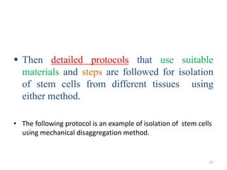  Then detailed protocols that use suitable
materials and steps are followed for isolation
of stem cells from different tissues using
either method.
• The following protocol is an example of isolation of stem cells
using mechanical disaggregation method.
67
 