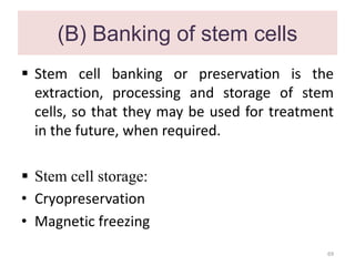 (B) Banking of stem cells
 Stem cell banking or preservation is the
extraction, processing and storage of stem
cells, so that they may be used for treatment
in the future, when required.
 Stem cell storage:
• Cryopreservation
• Magnetic freezing
69
 