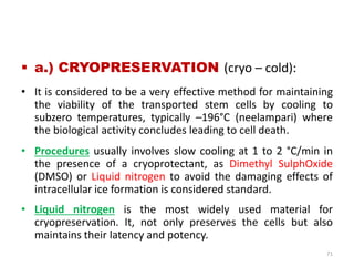  a.) CRYOPRESERVATION (cryo – cold):
• It is considered to be a very effective method for maintaining
the viability of the transported stem cells by cooling to
subzero temperatures, typically –196°C (neelampari) where
the biological activity concludes leading to cell death.
• Procedures usually involves slow cooling at 1 to 2 °C/min in
the presence of a cryoprotectant, as Dimethyl SulphOxide
(DMSO) or Liquid nitrogen to avoid the damaging effects of
intracellular ice formation is considered standard.
• Liquid nitrogen is the most widely used material for
cryopreservation. It, not only preserves the cells but also
maintains their latency and potency.
71
 