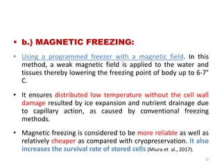  b.) MAGNETIC FREEZING:
• Using a programmed freezer with a magnetic field. In this
method, a weak magnetic field is applied to the water and
tissues thereby lowering the freezing point of body up to 6-7°
C.
• It ensures distributed low temperature without the cell wall
damage resulted by ice expansion and nutrient drainage due
to capillary action, as caused by conventional freezing
methods.
• Magnetic freezing is considered to be more reliable as well as
relatively cheaper as compared with cryopreservation. It also
increases the survival rate of stored cells (Miura et al., 2017).
72
 