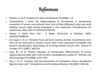 References
• Bluteau. G, et al. European CE allies and Materials 16 (2008): 1-9.
• Christodoulou I, Kolisis FN, Papaevangeliou D, Zoumpourlis V. Comparative
evaluation of human mesenchymal stem cells of fetal (Wharton’s jelly) and adult
(adipose tissue) origin during prolonged in vitro expansion: Considerations for
cytotherapy. Stem Cells Int 2013;2013:246134.
• Daokar S. Adult Stem Cell - A Newer Dimension in Dentistry. ASDS,
(2020)10.31080-04.
• De Coppi P., et al. “Amniotic fluid and bone marrow derived mesenchymal stem
cells can be converted to smooth muscle cells in the cryoinjured rat bladder and
prevent compensatory hypertrophy of surviving smooth muscle cells”. Journal of
Urology 177.1 (2007): 369-376.
• Estes BT., et al. “Potent induction of chondrocytic differentiation of human
adipose-derived adult stem cells by bone morphogenetic protein 6”. Arthritis and
Rheumatology 54.4 (2006): 1222-1232.
• Gay I., et al. “Isolation and characterisation of multipotent human periodontal
ligament stem cells”. Orthodontics and Craniofacial Research 10 (2007): 149-160.
75
 