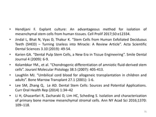 • Hendijani F. Explant culture: An advantageous method for isolation of
mesenchymal stem cells from human tissues. Cell Prolif 2017;50:e12334.
• Jindal L, Bhat N, Vyas D, Thakur K. “Stem Cells from Human Exfoliated Deciduous
Teeth (SHED) – Turning Useless into Miracle: A Review Article”. Acta Scientific
Dental Sciences 3.10 (2019): 49-54.
• Karien GA. “Dental Pulp Stem Cells, a New Era in Tissue Engineering”. Smile Dental
Journal 4 (2009): 6-9.
• Kolambkar YM., et al. “Chondrogenic differentiation of amniotic fluid-derived stem
cells”. Jouranl Molecular Pistology 38.5 (2007): 405-413.
• Laughlin MJ. “Umbilical cord blood for allogeneic transplantation in children and
adults”. Bone Marrow Transplant 27.1 (2001): 1-6.
• Lee SM, Zhang Q, Le AD. Dental Stem Cells: Sources and Potential Applications.
Curr Oral Health Rep (2014) 1:34–42
• Li H, Ghazanfari R, Zacharaki D, Lim HC, Scheding S. Isolation and characterization
of primary bone marrow mesenchymal stromal cells. Ann NY Acad Sci 2016;1370:
109–118.
76
 