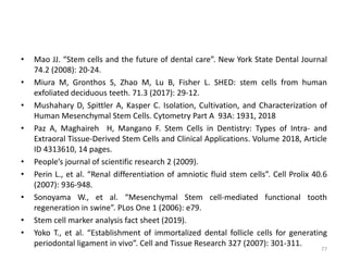 • Mao JJ. “Stem cells and the future of dental care”. New York State Dental Journal
74.2 (2008): 20-24.
• Miura M, Gronthos S, Zhao M, Lu B, Fisher L. SHED: stem cells from human
exfoliated deciduous teeth. 71.3 (2017): 29-12.
• Mushahary D, Spittler A, Kasper C. Isolation, Cultivation, and Characterization of
Human Mesenchymal Stem Cells. Cytometry Part A 93A: 1931, 2018
• Paz A, Maghaireh H, Mangano F. Stem Cells in Dentistry: Types of Intra- and
Extraoral Tissue-Derived Stem Cells and Clinical Applications. Volume 2018, Article
ID 4313610, 14 pages.
• People’s journal of scientific research 2 (2009).
• Perin L., et al. “Renal differentiation of amniotic fluid stem cells”. Cell Prolix 40.6
(2007): 936-948.
• Sonoyama W., et al. “Mesenchymal Stem cell-mediated functional tooth
regeneration in swine”. PLos One 1 (2006): e79.
• Stem cell marker analysis fact sheet (2019).
• Yoko T., et al. “Establishment of immortalized dental follicle cells for generating
periodontal ligament in vivo”. Cell and Tissue Research 327 (2007): 301-311.
77
 