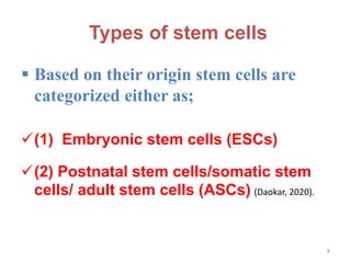 Types of stem cells
 Based on their origin stem cells are
categorized either as;
(1) Embryonic stem cells (ESCs)
(2) Postnatal stem cells/somatic stem
cells/ adult stem cells (ASCs) (Daokar, 2020).
8
 