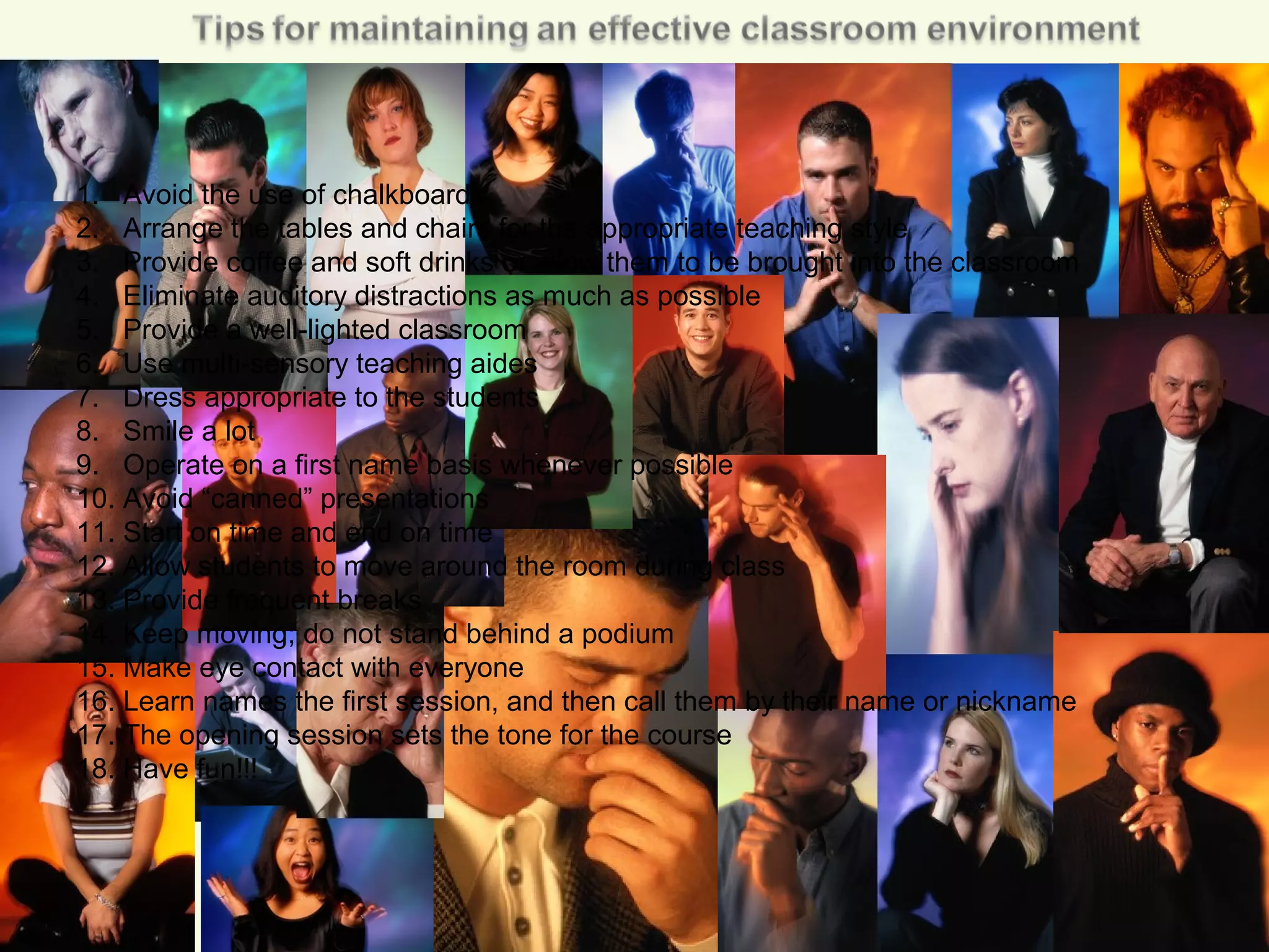 1. Avoid the use of chalkboards
2. Arrange the tables and chairs for the appropriate teaching style
3. Provide coffee and soft drinks or allow them to be brought into the classroom
4. Eliminate auditory distractions as much as possible
5. Provide a well-lighted classroom
6. Use multi-sensory teaching aides
7. Dress appropriate to the students
8. Smile a lot
9. Operate on a first name basis whenever possible
10. Avoid “canned” presentations
11. Start on time and end on time
12. Allow students to move around the room during class
13. Provide frequent breaks
14. Keep moving; do not stand behind a podium
15. Make eye contact with everyone
16. Learn names the first session, and then call them by their name or nickname
17. The opening session sets the tone for the course
18. Have fun!!!
 