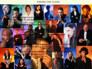 Both the beginning of a class and the end of a class should be
memorable for the learners.
♦ Briefly review what was covered.
♦ Use a short game or quiz to test their recall.
♦ Clear up any confusion or unanswered questions.
♦ Thank them for their participation.
♦ Compliment them as a group for their participation, humor,
or whatever contributed to the success of the class.
♦ Stay for five to ten minutes after class to offer individual
help or answer questions.
 