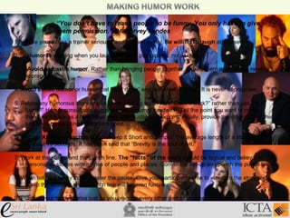 “You don’t have to teach people to be funny. You only have to give
them permission.” Dr. Harvey Mindes
1. Take your job as a trainer seriously and yourself lightly. Be willing to laugh at yourself.
2. Humor is working when you laugh with your participants, not at them.
3. Avoid sarcastic humor. Rather than bringing people together, it tears them apart and is never
appropriate.
4. Avoid ethnic humor or humor that “puts down” any individual or group. It is never appropriate.
5. Relate any humorous story or joke to the training topic. Ask “Does it work?” rather than just, “Is it
funny?” Humor consultants suggest using a humor sandwich. Tell the point you want to make,
then give it back as a humorous story that illustrates the point. Finally, provide the other side of the
sandwich by restating the content point.
6. Use the KISS approach to humor. Keep it Short and Simple! The average length of a story or joke
is about 15 seconds. It has been said that “Brevity is the soul of wit.”
7. Work at the set-up and the punch line. The “facts” of the story should be logical and believable.
Personalize stories with names of people and places. Control the set-up and punch the punch line.
8. When telling a funny story, master the pause. Give your participants time to visualize the story and
grasp the situation so the punch line will be even funnier.
9. Practice your funny stories just as you practice every other part of your presentation.
 