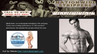 Hands down, our most popular entertainer in the company,
Tommy has a riveting performance. 6’1 220 pounds of
solid muscle. His schedule fills up fast so Book him now!
Visit Our Website https://nationwidestrippers.com
 