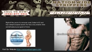 Right off the cover of a romance novel, Saber is 6'3 and
has a deep European accent. He has a very creative show
and will seduce your guest of honor.
Visit Our Website https://nationwidestrippers.com
 