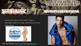 Sammy doesn’t take no for an answer, his type A
personality is perfect for a rowdy crowd! He is not for a shy
guest of honor.
Visit Our Website https://nationwidestrippers.com
 