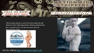 This bi-sexual dancer is one of the only males who will
dance for other males/gay parties. Always well groomed,
Ron’s hairless body is all we hear about after his
performances, haha!
Visit Our Website https://nationwidestrippers.com
 
