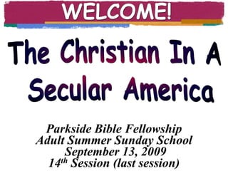 WELCOME! The Christian In A  Secular America Parkside Bible Fellowship Adult Summer Sunday School September 13, 2009 14th Session (last session) 