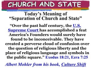 CHURCH AND STATEToday’s Meaning of“Separation of Church and State”“Over the past half century, the U.S. Supreme Court has accomplished a feat America’s Founders would surely have found to be inconceivable. They have created a perverse cloud of confusion over the question of religious liberty and the place of religious language and symbols in the public square.”Exodus 18:21, Ezra 7:25Albert Mohler from his book, Culture Shift