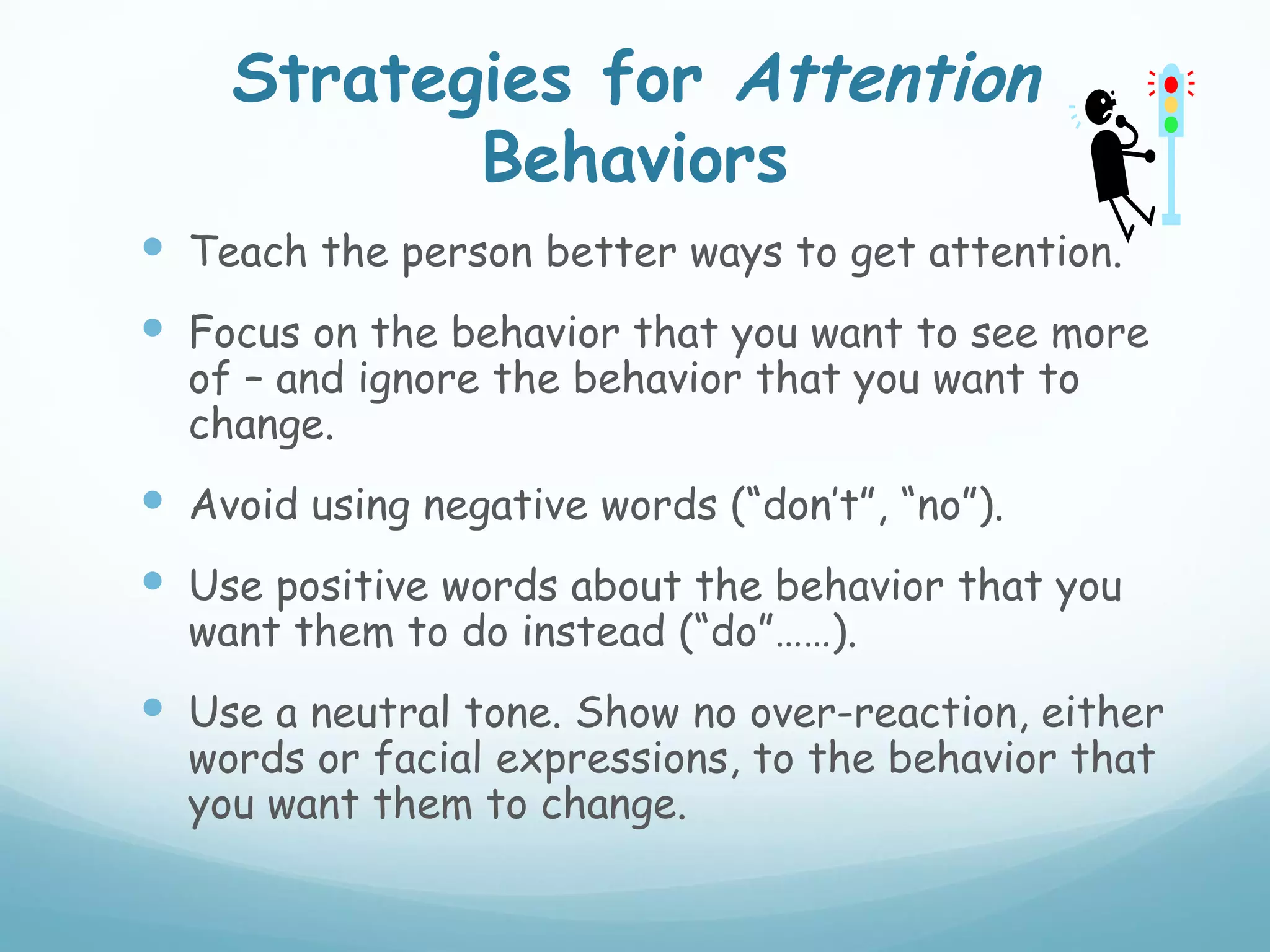 Strategies for Attention
           Behaviors
 Teach the person better ways to get attention.
 Focus on the behavior that you want to see more
  of – and ignore the behavior that you want to
  change.
 Avoid using negative words (“don’t”, “no”).
 Use positive words about the behavior that you
  want them to do instead (“do”……).
 Use a neutral tone. Show no over-reaction, either
  words or facial expressions, to the behavior that
  you want them to change.
 