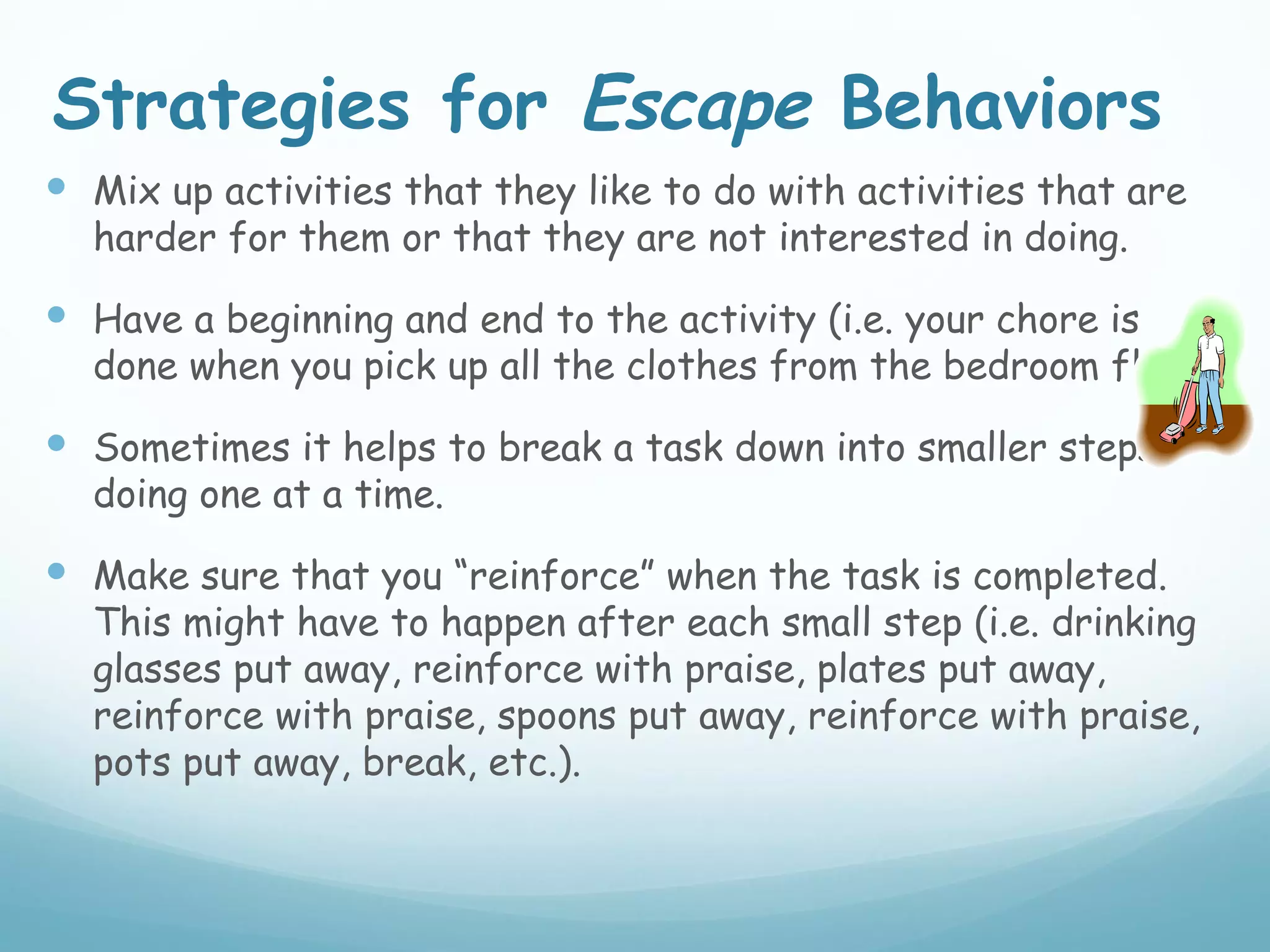 Strategies for Escape Behaviors
 Mix up activities that they like to do with activities that are
  harder for them or that they are not interested in doing.

 Have a beginning and end to the activity (i.e. your chore is
  done when you pick up all the clothes from the bedroom floor).

 Sometimes it helps to break a task down into smaller steps,
  doing one at a time.

 Make sure that you “reinforce” when the task is completed.
  This might have to happen after each small step (i.e. drinking
  glasses put away, reinforce with praise, plates put away,
  reinforce with praise, spoons put away, reinforce with praise,
  pots put away, break, etc.).
 
