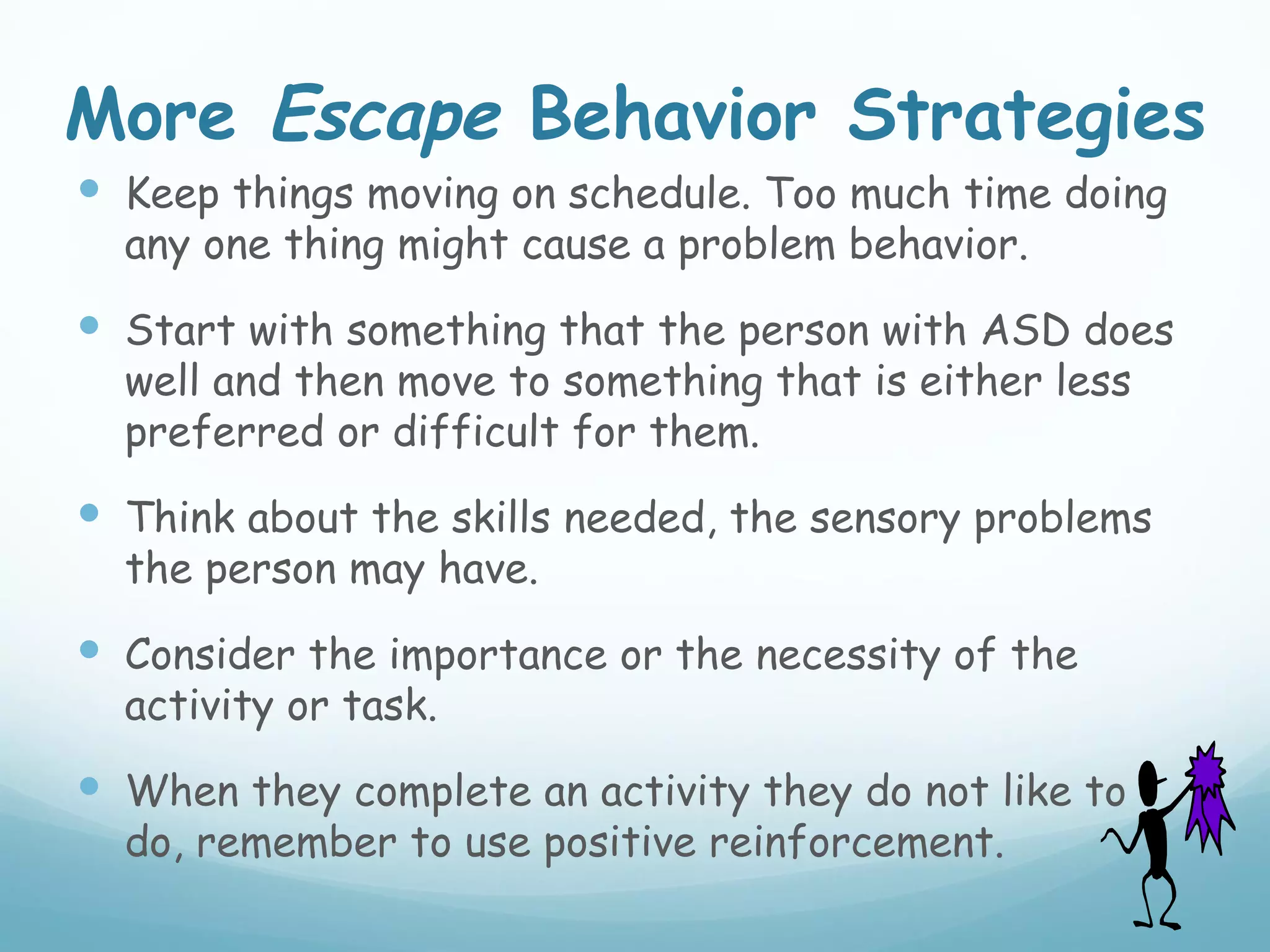 More Escape Behavior Strategies
 Keep things moving on schedule. Too much time doing
  any one thing might cause a problem behavior.
 Start with something that the person with ASD does
  well and then move to something that is either less
  preferred or difficult for them.
 Think about the skills needed, the sensory problems
  the person may have.
 Consider the importance or the necessity of the
  activity or task.
 When they complete an activity they do not like to
  do, remember to use positive reinforcement.
 