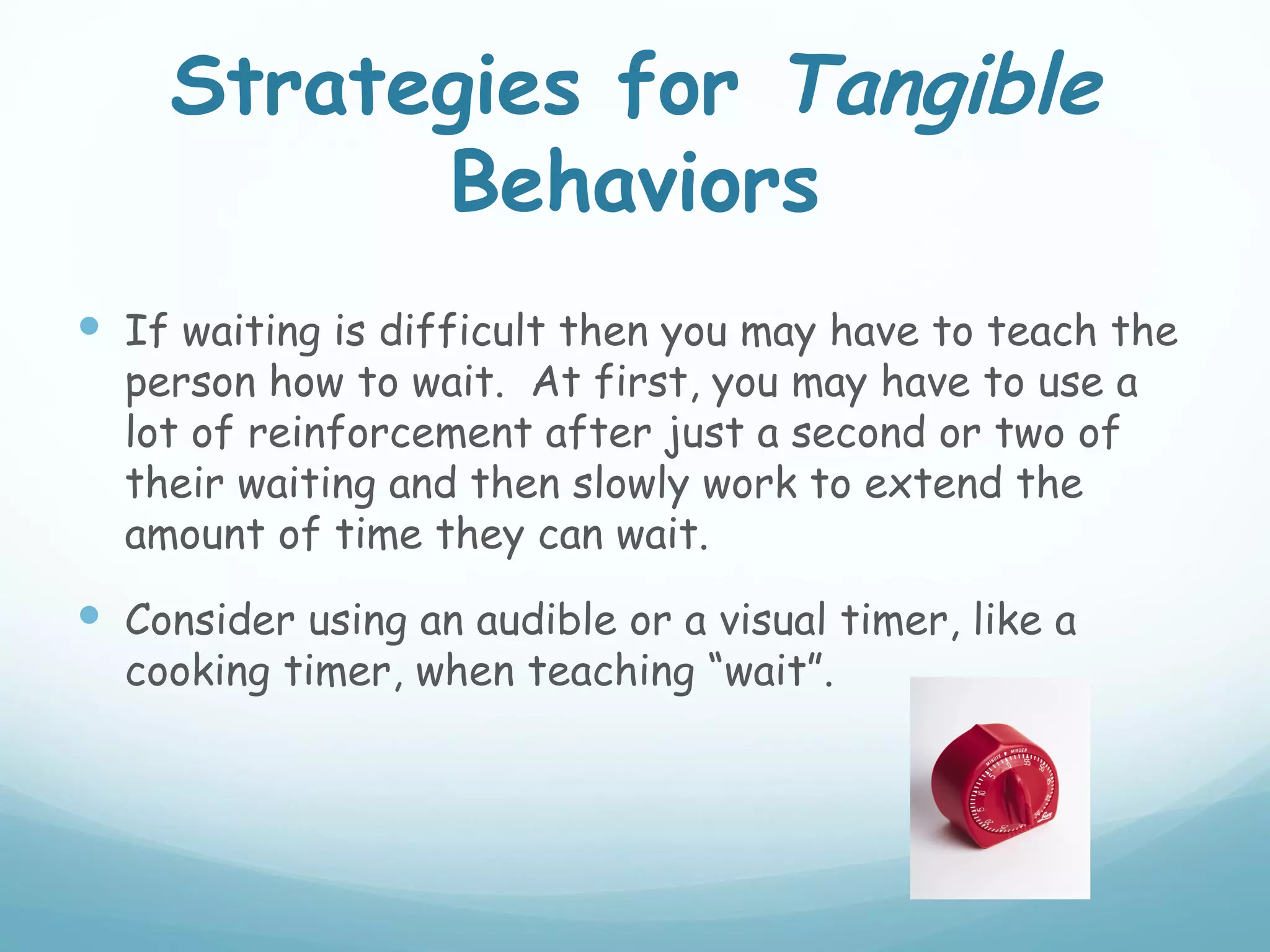 Strategies for Tangible
          Behaviors
 If waiting is difficult then you may have to teach the
  person how to wait. At first, you may have to use a
  lot of reinforcement after just a second or two of
  their waiting and then slowly work to extend the
  amount of time they can wait.
 Consider using an audible or a visual timer, like a
  cooking timer, when teaching “wait”.
 