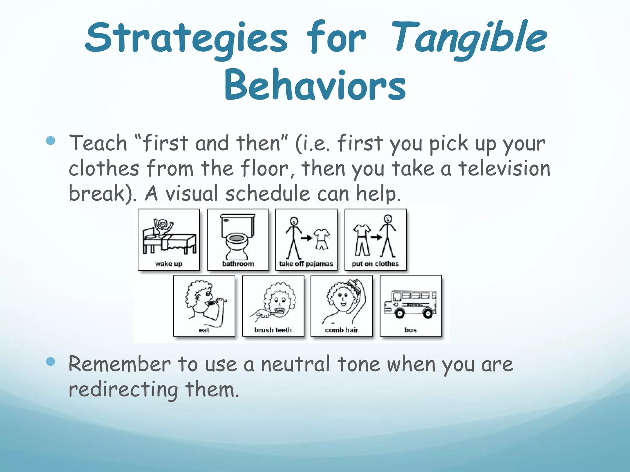 Strategies for Tangible
          Behaviors
 Teach “first and then” (i.e. first you pick up your
  clothes from the floor, then you take a television
  break). A visual schedule can help.




 Remember to use a neutral tone when you are
  redirecting them.
 