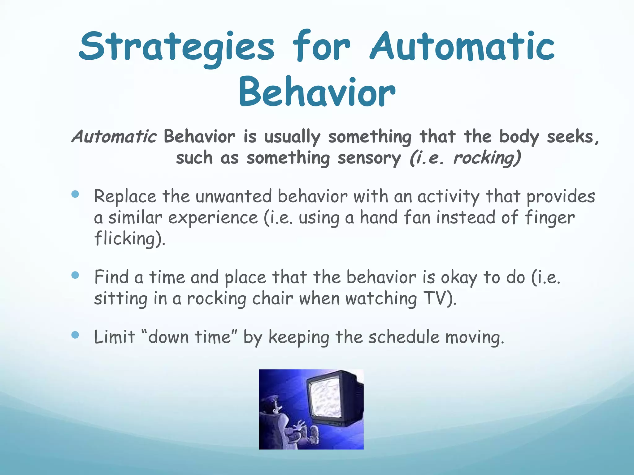 Strategies for Automatic
         Behavior
Automatic Behavior is usually something that the body seeks,
           such as something sensory (i.e. rocking)

 Replace the unwanted behavior with an activity that provides
   a similar experience (i.e. using a hand fan instead of finger
   flicking).

 Find a time and place that the behavior is okay to do (i.e.
   sitting in a rocking chair when watching TV).

 Limit “down time” by keeping the schedule moving.
 