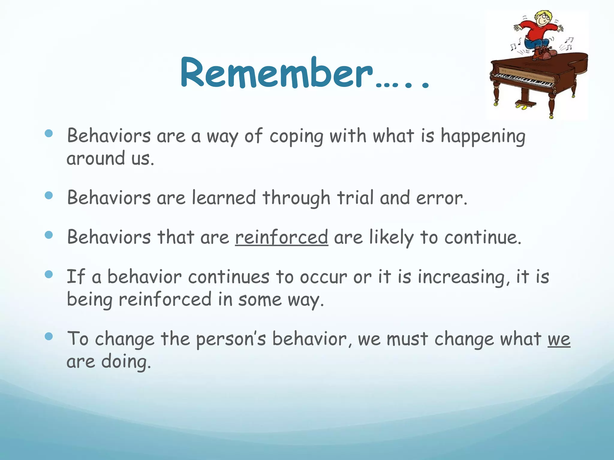 Remember…..
 Behaviors are a way of coping with what is happening
  around us.

 Behaviors are learned through trial and error.
 Behaviors that are reinforced are likely to continue.
 If a behavior continues to occur or it is increasing, it is
  being reinforced in some way.

 To change the person’s behavior, we must change what we
  are doing.
 