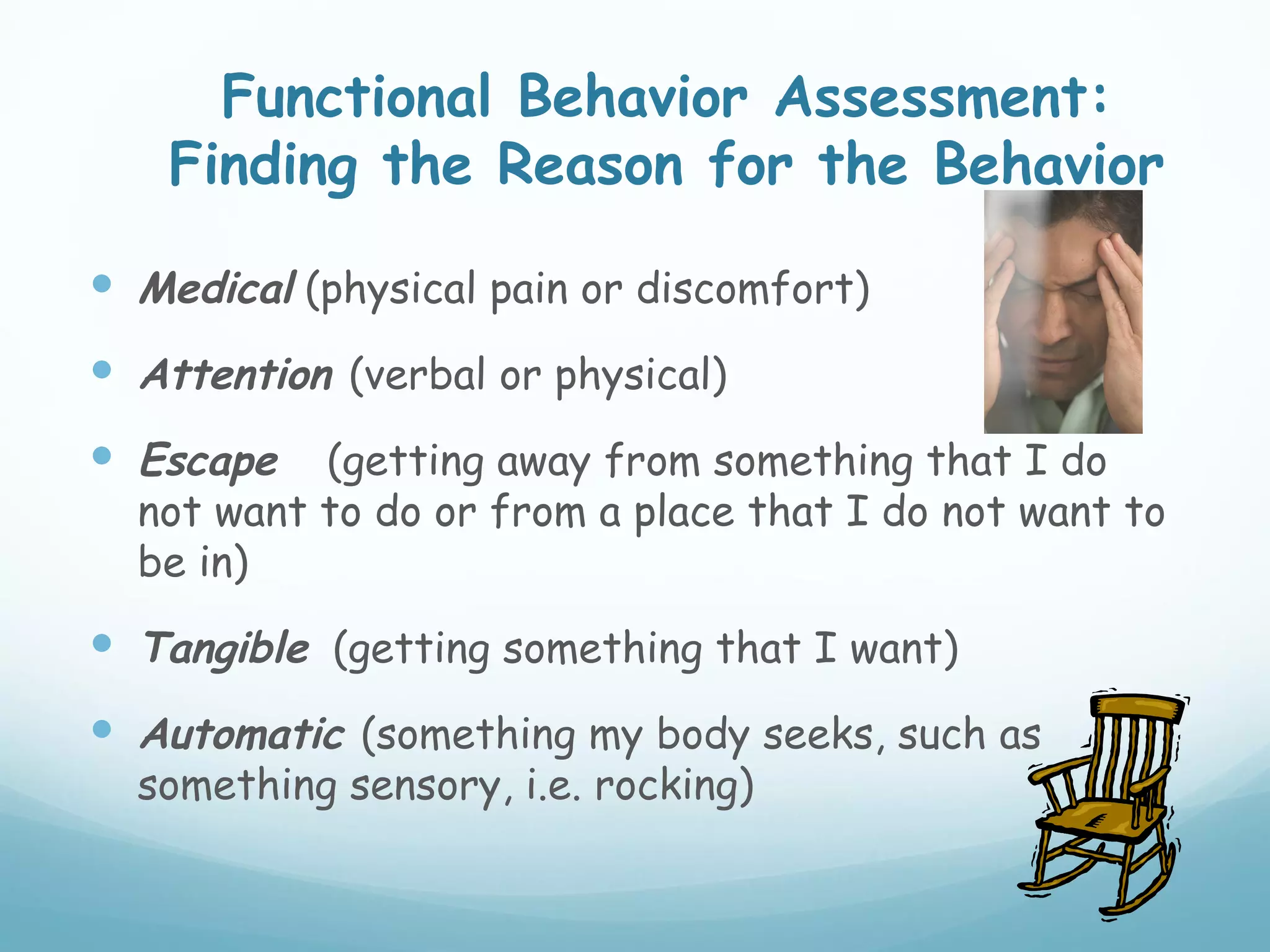 Functional Behavior Assessment:
    Finding the Reason for the Behavior

 Medical (physical pain or discomfort)
 Attention (verbal or physical)
 Escape   (getting away from something that I do
  not want to do or from a place that I do not want to
  be in)
 Tangible (getting something that I want)
 Automatic (something my body seeks, such as
  something sensory, i.e. rocking)
 