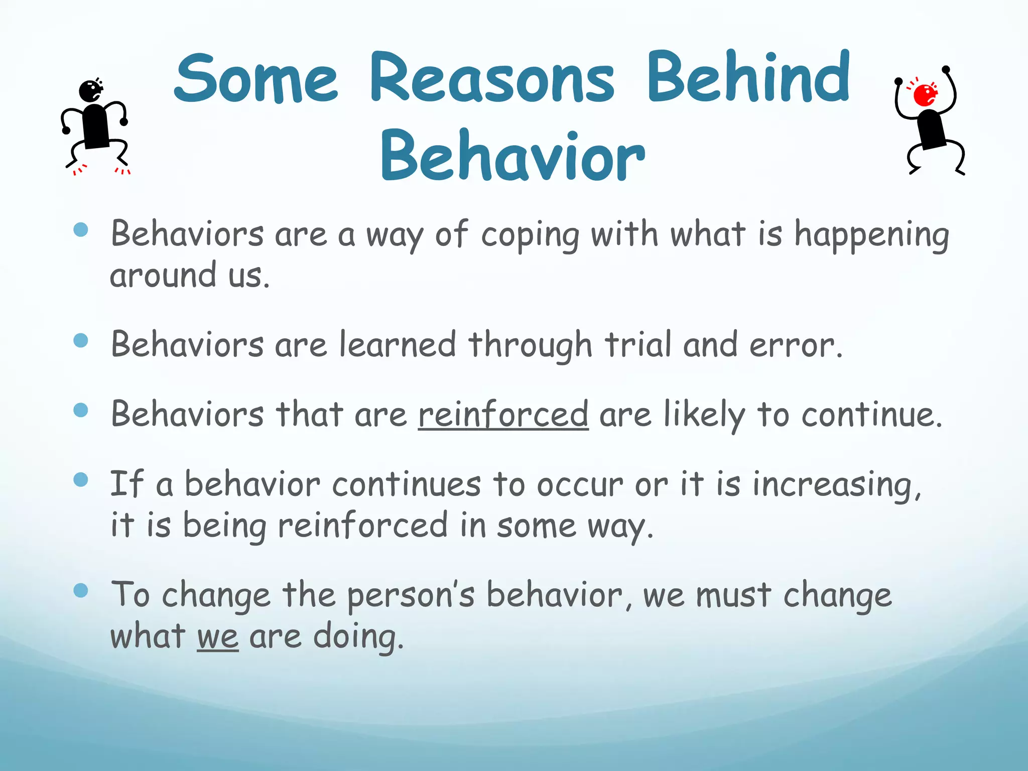 Some Reasons Behind
           Behavior
 Behaviors are a way of coping with what is happening
  around us.
 Behaviors are learned through trial and error.
 Behaviors that are reinforced are likely to continue.
 If a behavior continues to occur or it is increasing,
  it is being reinforced in some way.
 To change the person’s behavior, we must change
  what we are doing.
 