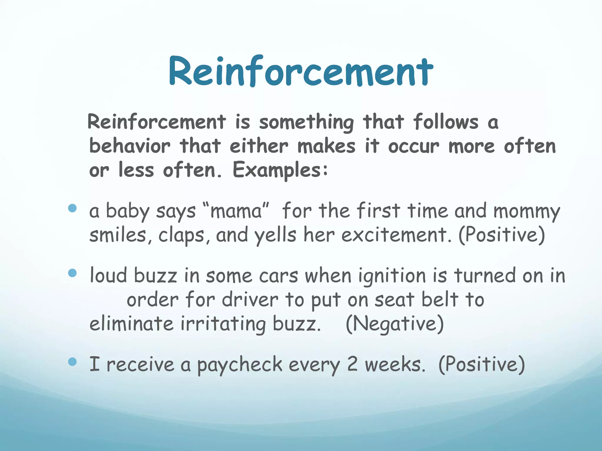 Reinforcement
  Reinforcement is something that follows a
  behavior that either makes it occur more often
  or less often. Examples:
 a baby says “mama” for the first time and mommy
  smiles, claps, and yells her excitement. (Positive)
 loud buzz in some cars when ignition is turned on in
      order for driver to put on seat belt to
  eliminate irritating buzz. (Negative)
 I receive a paycheck every 2 weeks. (Positive)
 