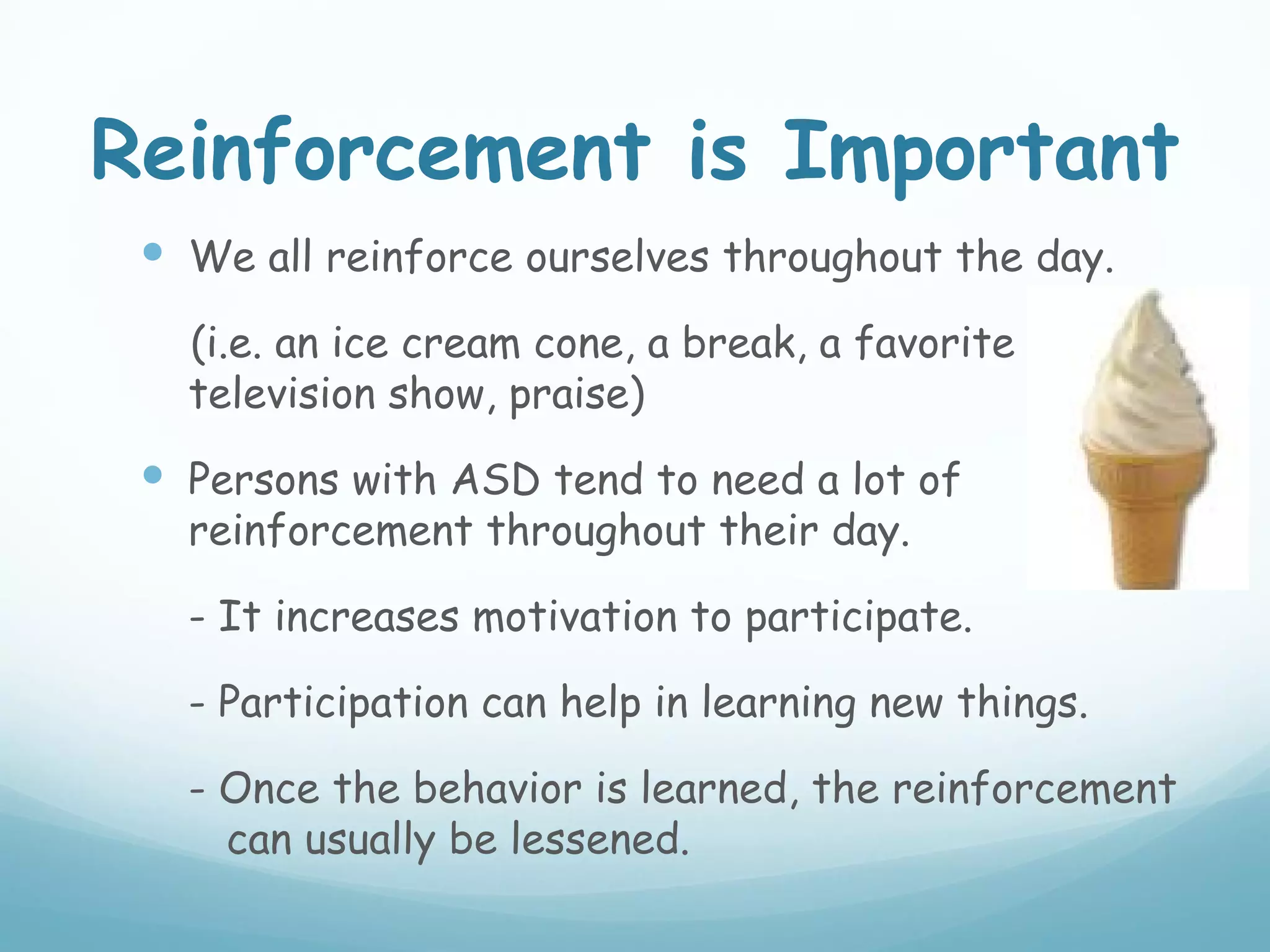 Reinforcement is Important
  We all reinforce ourselves throughout the day.
   (i.e. an ice cream cone, a break, a favorite
   television show, praise)
  Persons with ASD tend to need a lot of
   reinforcement throughout their day.

   - It increases motivation to participate.

   - Participation can help in learning new things.

   - Once the behavior is learned, the reinforcement
     can usually be lessened.
 