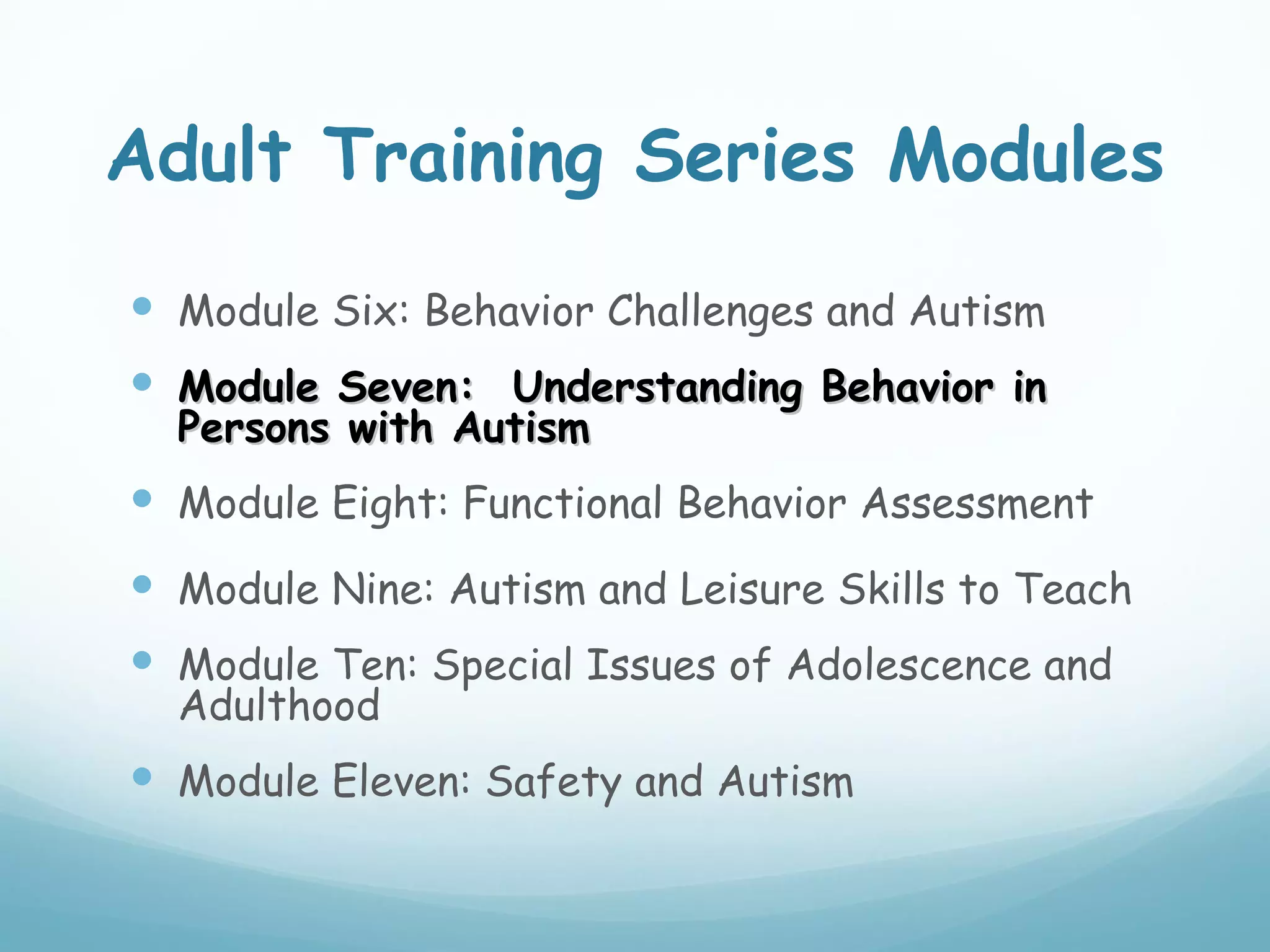 Adult Training Series Modules
 Module Six: Behavior Challenges and Autism
 Module Seven: Understanding Behavior in
  Persons with Autism
 Module Eight: Functional Behavior Assessment
 Module Nine: Autism and Leisure Skills to Teach
 Module Ten: Special Issues of Adolescence and
  Adulthood
 Module Eleven: Safety and Autism
 