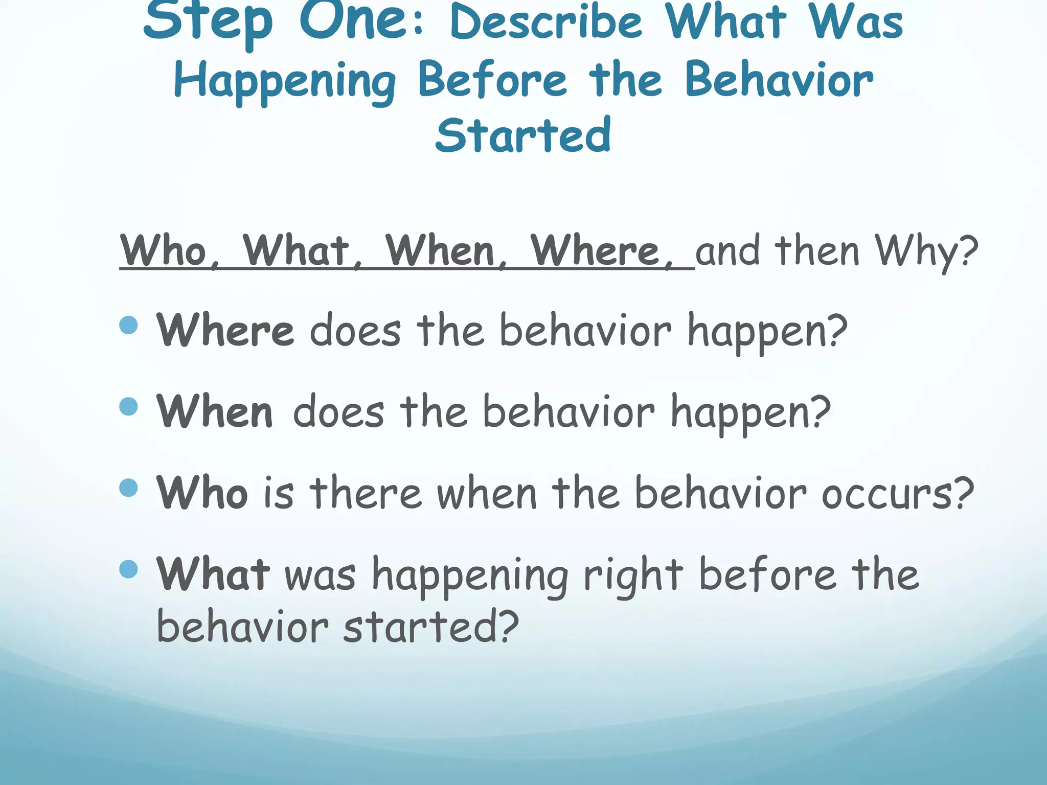 Step One: Describe What Was
  Happening Before the Behavior
             Started

Who, What, When, Where, and then Why?
 Where does the behavior happen?
 When does the behavior happen?
 Who is there when the behavior occurs?
 What was happening right before the
 behavior started?
 
