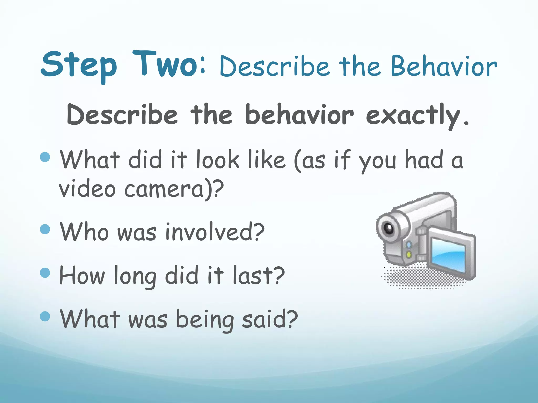 Step Two: Describe the Behavior
  Describe the behavior exactly.
 What did it look like (as if you had a
 video camera)?
 Who was involved?
 How long did it last?
 What was being said?
 