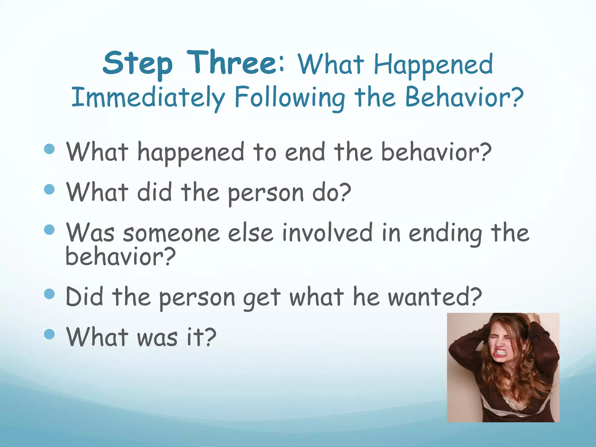 Step Three: What Happened
  Immediately Following the Behavior?
 What happened to end the behavior?
 What did the person do?
 Was someone else involved in ending the
 behavior?
 Did the person get what he wanted?
 What was it?
 